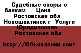 Судебные споры с банкам   › Цена ­ 10 000 - Ростовская обл., Новошахтинск г. Услуги » Юридические   . Ростовская обл.